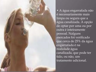 • A água engarrafada não
é necessariamente mais
limpa ou segura que a
água canalizada. A opção
de optar por uma ou por
outra é inteiramente
pessoal. Nalguns
mercados foi verificado
que cerca de 25% da água
engarrafada é na
realidade água
canalizada, que pode ter
tido, ou não, um
tratamento adicional.
 