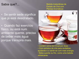 Sabia que?...                         Bebida Instantânea de
                                      Extrato de Chá com
                                      Plantas Aromáticas


• Se sentir sede significa
que já está desidratado.

• Quando faz exercício
físico, ou está num
ambiente quente, precisa
de beber mais água
porque transpira mais.
                             • Contém cerca de 6 kcal por dose.
                             • Com extratos de chá para revitalizar,
                             ajudando-o a sentir-se com mais energia.
                             • Beba quente ou frio, como uma bebida
                             refrescante.
 