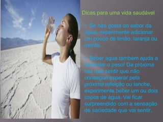 Dicas para uma vida saudável

• Se não gosta do sabor da
água, experimente adicionar
um pouco de limão, laranja ou
menta.

• Beber água também ajuda a
controlar o peso! Da próxima
vez que sentir que não
consegue esperar pela
próxima refeição ou lanche,
experimente beber um ou dois
copos de água. Vai ficar
surpreendido com a sensação
de saciedade que vai sentir.
 