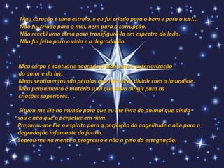 Meu coração é uma estrela, e eu fui criado para o bem e para a luz!...
Não fui criado para o mal, nem para a corrupção.
Não recebi uma alma para transfigurá-la em espectro do lodo.
Não fui feito para o vício e a degradação.


Meu corpo é santuário sagrado criado para a exteriorização
do amor e da luz.
Meus sentimentos são pérolas que não devo dividir com a imundície.
Meu pensamento é matéria sutil que devo dirigir para as
criações superiores.

 Situou-me Ele no mundo para que eu me livre do animal que ainda
sou e não que o perpetue em mim.
Preparou-me Ele o espírito para a perfeição da angelitude e não para a
degradação infamante da forma.
Soprou-me na mente o progresso e não o gelo da estagnação.
 