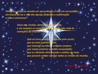 Portanto, estou no mundo em aprendizado e não em escravidão;
em busca da luz e não das trevas; forjando a sublimação
e não o retrocesso.

         Situa-me, Senhor, dentro desta verdade,
         e me ampara os caminhos para que eu não ceda às
         tentações do mundo.

                 Que eu sirva quanto esteja em mim servir;
                 que eu ame quanto possa;
                 que estenda as mãos e ampare sempre;
                 que esteja próximo quando necessitado;
                 que eu caminhe distribuindo o melhor de mim;
                 que possam contar comigo todos os irmãos do mundo,


                                                  mas te peço Pai:
 