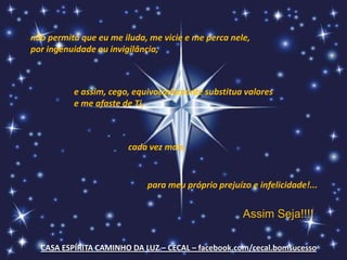 não permita que eu me iluda, me vicie e me perca nele,
por ingenuidade ou invigilância,



          e assim, cego, equivocadamente substitua valores
          e me afaste de Ti,



                        cada vez mais,


                            para meu próprio prejuízo e infelicidade!...


                                                    Assim Seja!!!!

  CASA ESPÍRITA CAMINHO DA LUZ – CECAL – facebook.com/cecal.bomsucesso
 