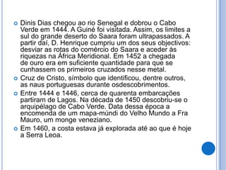    Dinis Dias chegou ao rio Senegal e dobrou o Cabo
    Verde em 1444. A Guiné foi visitada. Assim, os limites a
    sul do grande deserto do Saara foram ultrapassados. A
    partir daí, D. Henrique cumpriu um dos seus objectivos:
    desviar as rotas do comércio do Saara e aceder às
    riquezas na África Meridional. Em 1452 a chegada
    de ouro era em suficiente quantidade para que se
    cunhassem os primeiros cruzados nesse metal.
   Cruz de Cristo, símbolo que identificou, dentre outros,
    as naus portuguesas durante osdescobrimentos.
   Entre 1444 e 1446, cerca de quarenta embarcações
    partiram de Lagos. Na década de 1450 descobriu-se o
    arquipélago de Cabo Verde. Data dessa época a
    encomenda de um mapa-múndi do Velho Mundo a Fra
    Mauro, um monge veneziano.
   Em 1460, a costa estava já explorada até ao que é hoje
    a Serra Leoa.
 