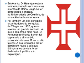    Entretanto, D. Henrique estava
    também ocupado com assuntos
    internos do Reino. Julga-se ter
    patrocinado a criação,
    na Universidade de Coimbra, de
    uma cátedra de astronomia.
   Foi também um dos principais
    organizadores da conquista
    de Tânger em 1437, que se
    revelou um grande fracasso, já
    que o seu irmão mais novo, D.
    Fernando (o Infante Santo) foi
    capturado e ali mantido
    prisioneiro durante 11 anos, até
    falecer. A sua reputação militar
    sofreu um revés e os seus
    últimos anos de vida foram
    dedicados à política e à
    exploração.
 
