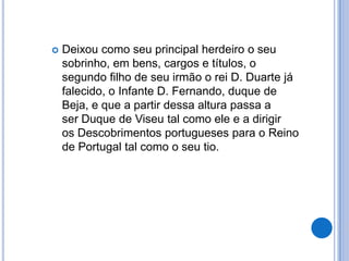    Deixou como seu principal herdeiro o seu
    sobrinho, em bens, cargos e títulos, o
    segundo filho de seu irmão o rei D. Duarte já
    falecido, o Infante D. Fernando, duque de
    Beja, e que a partir dessa altura passa a
    ser Duque de Viseu tal como ele e a dirigir
    os Descobrimentos portugueses para o Reino
    de Portugal tal como o seu tio.
 