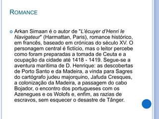 ROMANCE

   Arkan Simaan é o autor de "L’écuyer d’Henri le
    Navigateur" (Harmattan, Paris), romance histórico,
    em francês, baseado em crónicas do século XV. O
    personagem central é fictício, mas o leitor percebe
    como foram preparadas a tomada de Ceuta e a
    ocupação da cidade até 1418 - 1419. Segue-se a
    aventura marítima de D. Henrique: as descobertas
    de Porto Santo e da Madeira, a vinda para Sagres
    do cartógrafo judeu majorquino, Jafuda Cresques,
    a colonização da Madeira, a passagem do cabo
    Bojador, o encontro dos portugueses com os
    Azenegues e os Wolofs e, enfim, as razias de
    escravos, sem esquecer o desastre de Tânger.
 