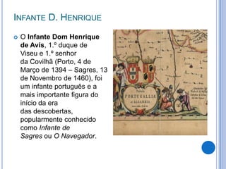 INFANTE D. HENRIQUE
   O Infante Dom Henrique
    de Avis, 1.º duque de
    Viseu e 1.º senhor
    da Covilhã (Porto, 4 de
    Março de 1394 – Sagres, 13
    de Novembro de 1460), foi
    um infante português e a
    mais importante figura do
    início da era
    das descobertas,
    popularmente conhecido
    como Infante de
    Sagres ou O Navegador.
 