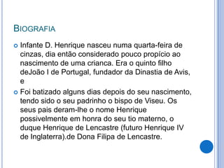 BIOGRAFIA
 Infante D. Henrique nasceu numa quarta-feira de
  cinzas, dia então considerado pouco propício ao
  nascimento de uma crianca. Era o quinto filho
  deJoão I de Portugal, fundador da Dinastia de Avis,
  e
 Foi batizado alguns dias depois do seu nascimento,
  tendo sido o seu padrinho o bispo de Viseu. Os
  seus pais deram-lhe o nome Henrique
  possivelmente em honra do seu tio materno, o
  duque Henrique de Lencastre (futuro Henrique IV
  de Inglaterra).de Dona Filipa de Lencastre.
 
