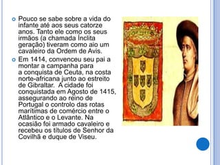    Pouco se sabe sobre a vida do
    infante até aos seus catorze
    anos. Tanto ele como os seus
    irmãos (a chamada Ínclita
    geração) tiveram como aio um
    cavaleiro da Ordem de Avis.
   Em 1414, convenceu seu pai a
    montar a campanha para
    a conquista de Ceuta, na costa
    norte-africana junto ao estreito
    de Gibraltar. A cidade foi
    conquistada em Agosto de 1415,
    assegurando ao reino de
    Portugal o controlo das rotas
    marítimas de comércio entre o
    Atlântico e o Levante. Na
    ocasião foi armado cavaleiro e
    recebeu os títulos de Senhor da
    Covilhã e duque de Viseu.
 