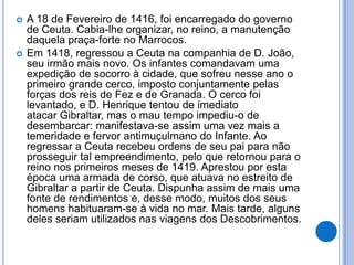    A 18 de Fevereiro de 1416, foi encarregado do governo
    de Ceuta. Cabia-lhe organizar, no reino, a manutenção
    daquela praça-forte no Marrocos.
   Em 1418, regressou a Ceuta na companhia de D. João,
    seu irmão mais novo. Os infantes comandavam uma
    expedição de socorro à cidade, que sofreu nesse ano o
    primeiro grande cerco, imposto conjuntamente pelas
    forças dos reis de Fez e de Granada. O cerco foi
    levantado, e D. Henrique tentou de imediato
    atacar Gibraltar, mas o mau tempo impediu-o de
    desembarcar: manifestava-se assim uma vez mais a
    temeridade e fervor antimuçulmano do Infante. Ao
    regressar a Ceuta recebeu ordens de seu pai para não
    prosseguir tal empreendimento, pelo que retornou para o
    reino nos primeiros meses de 1419. Aprestou por esta
    época uma armada de corso, que atuava no estreito de
    Gibraltar a partir de Ceuta. Dispunha assim de mais uma
    fonte de rendimentos e, desse modo, muitos dos seus
    homens habituaram-se à vida no mar. Mais tarde, alguns
    deles seriam utilizados nas viagens dos Descobrimentos.
 