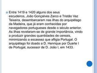    Entre 1419 e 1420 alguns dos seus
    escudeiros, João Gonçalves Zarco e Tristão Vaz
    Teixeira, desembarcaram nas ilhas do arquipélago
    da Madeira, que já eram conhecidas por
    navegadores portugueses desde o século anterior.
    As ilhas revelaram-se de grande importância, vindo
    a produzir grandes quantidades de cereais,
    minimizando a escassez que afligia Portugal. O
    arquipélago foi doado a D. Henrique por Duarte I
    de Portugal, sucessor de D. João I, em 1433.
 