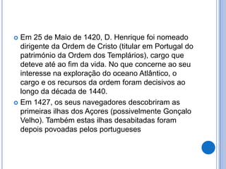  Em 25 de Maio de 1420, D. Henrique foi nomeado
  dirigente da Ordem de Cristo (titular em Portugal do
  património da Ordem dos Templários), cargo que
  deteve até ao fim da vida. No que concerne ao seu
  interesse na exploração do oceano Atlântico, o
  cargo e os recursos da ordem foram decisivos ao
  longo da década de 1440.
 Em 1427, os seus navegadores descobriram as
  primeiras ilhas dos Açores (possivelmente Gonçalo
  Velho). Também estas ilhas desabitadas foram
  depois povoadas pelos portugueses
 