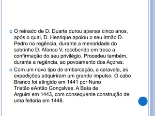 O reinado de D. Duarte durou apenas cinco anos,
  após o qual, D. Henrique apoiou o seu irmão D.
  Pedro na regência, durante a menoridade do
  sobrinho D. Afonso V, recebendo em troca a
  confirmação do seu privilégio. Procedeu também,
  durante a regência, ao povoamento dos Açores.
 Com um novo tipo de embarcação, a caravela, as
  expedições adquiriram um grande impulso. O cabo
  Branco foi atingido em 1441 por Nuno
  Tristão eAntão Gonçalves. A Baía de
  Arguim em 1443, com consequente construção de
  uma feitoria em 1448.
 
