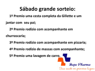 Sábado grande sorteio:
  1º Premio uma cesta completa da Gillette e um
jantar com seu pai;
  2º Premio rodízio com acompanhante em
churrascaria;
  3º Premio rodízio com acompanhante em pizzaria;
  4º Premio rodízio de massas com acompanhante;
  5º Premio uma lavagem de carro.
 
