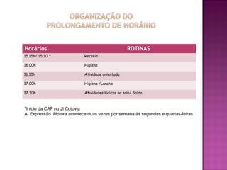 Horários                                           ROTINAS
15.15h/ 15.30 *            Recreio

16.00h                     Higiene

16.10h                     Atividade orientada

17.00h                     Higiene /Lanche

17.30h                     Atividades lúdicas na sala/ Saída



*Inicio da CAF no JI Cotovia
A Expressão Motora acontece duas vezes por semana às segundas e quartas-feiras
 