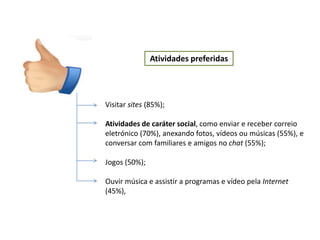 Atividades preferidas




Visitar sites (85%);

Atividades de caráter social, como enviar e receber correio
eletrónico (70%), anexando fotos, vídeos ou músicas (55%), e
conversar com familiares e amigos no chat (55%);

Jogos (50%);

Ouvir música e assistir a programas e vídeo pela Internet
(45%),
 