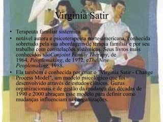 Virginia Satir
• Terapeuta familiar sistemica.
• notável autora e psicoterapeuta norte-americana, conhecida
sobretudo pela sua abordagem de terapia familiar e por seu
trabalho com constelações sistêmicas. Seus livros mais
conhecidos sãoConjoint Family Therapy, de
1964, Peoplemaking, de 1972, eThe New
Peoplemaking, 1988.
• Ela também é conhecida por criar o "Virginia Satir - Change
Process Model", um modelo psicológico que foi
desenvolvido através de estudos clínicos. Gurus
organizacionais e de gestão da mudança das décadas de
1990 e 2000 abraçam esse modelo para definir como
mudanças influenciam nas organizações.
 