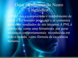 Oque é Programação Neuro
Linguística?
• A PNL visa a compreensão e entendimento de
como o ser humano pensa,age e se comunica
para obter resultados de seu interesse.A PNL é
conhecida como uma ferramenta por gerar
mudanças comportamentais reconhecida em
todo o mundo como fórmula de excelência
humana.
 