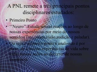 A PNL remete a três principais pontos
disciplinares estudados:
• Primeiro Ponto
• ‘’Neuro’’:Estuda nossas reações ao longo de
nossas experiências por meio de nossos
sentidos(Tato,olfato,visão,audição e paladar).
• Ou seja,o primeiro ponto é analisado é por
meio de a nossas experiências de vida sobre
todas nossas ações ao decorrer de nossas
existência.
 