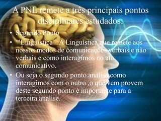 A PNL remete a três principais pontos
disciplinares estudados:
• Segundo Ponto
• ‘’Linguística’’:A Linguística que remete aos
nossos modos de comunicações verbais e não
verbais e como interagimos no ato
comunicativo.
• Ou seja o segundo ponto analisa como
interagimos com o outro ,o que vem provem
deste segundo ponto é importante para a
terceira analise.
 