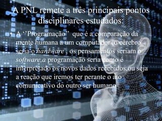 A PNL remete a três principais pontos
disciplinares estudados:
• A ‘’Programação’’ que é a comparação da
mente humana a um computador ,o cérebro
seria o hardware , os pensamentos seriam o
software,a programação seria como é
interpretado os novos dados recebidos,ou seja
a reação que iremos ter perante o ato
comunicativo do outro ser humano.
 