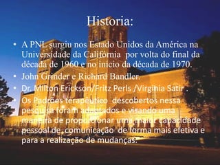 Historia:
• A PNL surgiu nos Estado Unidos da América na
Universidade da Califórnia por volta do final da
década de 1960 e no inicio da década de 1970.
• John Grinder e Richard Bandler.
• Dr. Milton Erickson/Fritz Perls /Virginia Satir .
• Os Padrões terapêutico descobertos nessa
pesquisa foram adaptados e visando uma
maneira de proporcionar uma maior capacidade
pessoal de comunicação de forma mais efetiva e
para a realização de mudanças.
 
