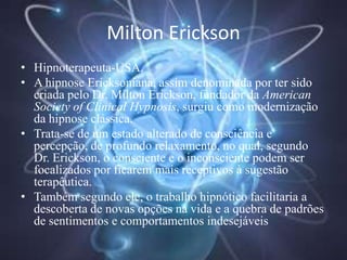 Milton Erickson
• Hipnoterapeuta-USA.
• A hipnose Ericksoniana, assim denominada por ter sido
criada pelo Dr. Milton Erickson, fundador da American
Society of Clinical Hypnosis, surgiu como modernização
da hipnose clássica.
• Trata-se de um estado alterado de consciência e
percepção, de profundo relaxamento, no qual, segundo
Dr. Erickson, o consciente e o inconsciente podem ser
focalizados por ficarem mais receptivos à sugestão
terapêutica.
• Também segundo ele, o trabalho hipnótico facilitaria a
descoberta de novas opções na vida e a quebra de padrões
de sentimentos e comportamentos indesejáveis
 