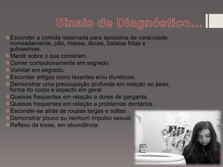 Esconder a comida reservada para episódios de voracidade,
nomeadamente, pão, massa, doces, batatas fritas e
guloseimas.
Mentir sobre o que comeram.
Comer compulsivamente em segredo.
Vomitar em segredo.
Esconder artigos como laxantes e/ou diuréticos.
Demonstrar uma preocupação profunda em relação ao peso,
forma do corpo e aspecto em geral.
Queixas frequentes em relação a dores de garganta.
Queixas frequentes em relação a problemas dentários.
Esconder-se atrás de roupas largas e soltas.
Demonstrar pouco ou nenhum impulso sexual.
Reflexo da tosse, em abundância.
 