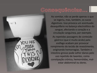 Ao vomitar, não se perde apenas o que
se ingeriu, mas, também, os sucos
digestivos. Isso provoca um acentuado
desequilíbrio no balanço electrolítico do
sangue, afectando o coração e a
circulação sanguínea, por exemplo.
As repetidas passagens de conteúdo
gástrico (que é muito ácido) pelo
esófago acabam por provocar
rompimento do tecido de revestimento,
originando hemorragias. Também o
intestino grosso pode sofrer danos pelo
uso repetido de laxantes, como
constipação crónica, hemorróidas, mal-
estar abdominal ou dores.
 