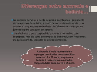 Na anorexia nervosa, a perda de peso é acentuada e, geralmente
deixa a pessoa desnutrida, a ponto de correr risco de morte. Isso
acontece porque quem sofre deste distúrbio come muito pouco
(ou nada) para conseguir emagrecer.
Já na bulimia, o peso corporal do paciente é normal ou com
sobrepeso, mas ele sofre de compulsão alimentar, com frequentes
ataques à comida, seguidos de arrependimentos.
A anorexia é mais recorrente em
raparigas com idades compreendidas
entre os 12 a 18 anos, enquanto a
bulimia é mais comum em idades
compreendidas entre os 16 e 25 anos.
 