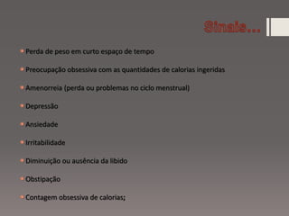 Perda de peso em curto espaço de tempo
Preocupação obsessiva com as quantidades de calorias ingeridas
Amenorreia (perda ou problemas no ciclo menstrual)
Depressão
Ansiedade
Irritabilidade
Diminuição ou ausência da libido
Obstipação
Contagem obsessiva de calorias;
 
