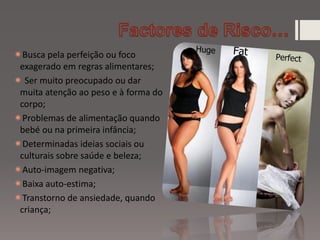 Busca pela perfeição ou foco
exagerado em regras alimentares;
 Ser muito preocupado ou dar
muita atenção ao peso e à forma do
corpo;
Problemas de alimentação quando
bebé ou na primeira infância;
Determinadas ideias sociais ou
culturais sobre saúde e beleza;
Auto-imagem negativa;
Baixa auto-estima;
Transtorno de ansiedade, quando
criança;
 