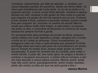 «Comecei, basicamente, por falta de atenção, e, também, por
causa daquelas paixões de escolinha, típicas da minha idade. Os
meus pais trabalhavam até muito tarde, só os via ao jantar e no
pequeno-almoço, e como nunca tinha atenção, comecei a reparar
demais em mim, comecei a não gostar do meu corpo e a pensar
que ninguém iria gostar de mim da maneira que eu era. Comecei
a tirar comida á boca, comecei a esconder comida, punha comida
fora sem ninguém ver, inclusive na cantina da escola! Mesmo
vendo que estava muito mais magra, a cada passo, eu pesava-
me todos os dias, e consoante ia descendo os números de roupa,
achava-me sempre horrível e gorda.
Fui acompanhada pela psicóloga da escola na altura, porque a
minha médica era muito agressiva comigo: obrigava-me a comer,
e tinha de lá ir todas as semanas. Como consequência, eu
emagrecia cada vez mais a cada semana que passava! A minha
psicóloga disse aos meus pais para me concretizarem um sonho,
que eu tivesse há muitos anos, porque podia ajudar na minha
recuperação. E assim foi: levaram-me ao Canadá, para visitar a
minha família. A partir daí, tive muito apoio de amigos e família e
comecei a recuperar aos poucos, a minha mãe já começou a dar-
me mais atenção e nunca estava sozinha. Mesmo assim, ainda
hoje não como carne, psicologicamente, tenho muitas recaídas,
ainda são muitos os dias em que me acho gorda e feia.»
Jéssica Martins
 