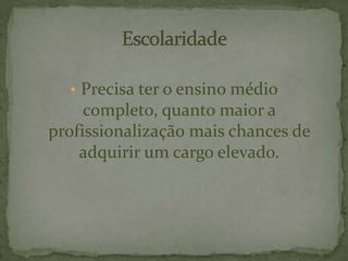 • Precisa ter o ensino médio
completo, quanto maior a
profissionalização mais chances de
adquirir um cargo elevado.
 