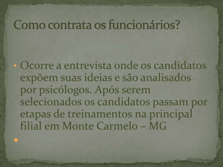 • Ocorre a entrevista onde os candidatos
expõem suas ideias e são analisados
por psicólogos. Após serem
selecionados os candidatos passam por
etapas de treinamentos na principal
filial em Monte Carmelo – MG

 