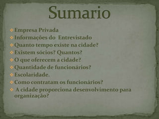 Empresa Privada
Informações do Entrevistado
Quanto tempo existe na cidade?
Existem sócios? Quantos?
O que oferecem a cidade?
Quantidade de funcionários?
Escolaridade.
Como contratam os funcionários?
 A cidade proporciona desenvolvimento para
organização?
 