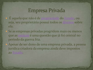  É aquela que não é de propriedade do Estado, ou
seja, seu proprietário possui todos os direitos sobre
ela.
 Se as empresas privadas progridem mais ou menos
que as estatais é uma questão que já foi central no
período da guerra fria.
 Apesar de ser dono de uma empresa privada, a pessoa
jurídica criadora da empresa ainda deve impostos
ao Estado.
 