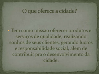 • Tem como missão oferecer produtos e
serviços de qualidade, realizando
sonhos de seus clientes, gerando lucros
e responsabilidade social, alem de
contribuir pra o desenvolvimento da
cidade.
 