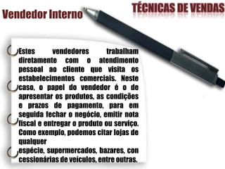 Vendedor Interno
Estes vendedores trabalham
diretamente com o atendimento
pessoal ao cliente que visita os
estabelecimentos comerciais. Neste
caso, o papel do vendedor é o de
apresentar os produtos, as condições
e prazos de pagamento, para em
seguida fechar o negócio, emitir nota
fiscal e entregar o produto ou serviço.
Como exemplo, podemos citar lojas de
qualquer
espécie, supermercados, bazares, con
cessionárias de veículos, entre outras.
 