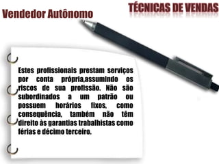 Vendedor Autônomo
Estes profissionais prestam serviços
por conta própria,assumindo os
riscos de sua profissão. Não são
subordinados a um patrão ou
possuem horários fixos, como
consequência, também não têm
direito às garantias trabalhistas como
férias e décimo terceiro.
 