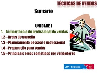 Sumario
UNIDADE I
1. A importância do profissional de vendas
1.2 – Áreas de atuação
1.3 – Planejamento pessoal e profissional
1.4 – Preparação para vender
1.5 – Principais erros cometidos por vendedores
 