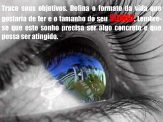 Trace seus objetivos. Defina o formato da vida que
gostaria de ter e o tamanho do seu SONHO. Lembre-
se que este sonho precisa ser algo concreto e que
possa ser atingido.
 