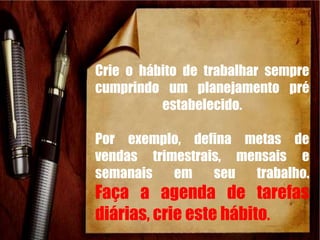 Crie o hábito de trabalhar sempre
cumprindo um planejamento pré
estabelecido.
Por exemplo, defina metas de
vendas trimestrais, mensais e
semanais em seu trabalho.
Faça a agenda de tarefas
diárias, crie este hábito.
 