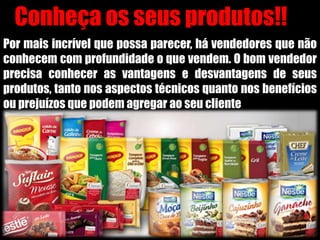 PREPARE-SE!!
Conheça os seus produtos!!
Por mais incrível que possa parecer, há vendedores que não
conhecem com profundidade o que vendem. O bom vendedor
precisa conhecer as vantagens e desvantagens de seus
produtos, tanto nos aspectos técnicos quanto nos benefícios
ou prejuízos que podem agregar ao seu cliente
 