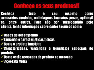 Conheça os seus produtos!!
Conheça tudo a seu respeito como
acessórios, modelos, embalagens, formatos, pesos, aplicaçõ
es, entre outros. Para não ser surpreendido pelo
cliente, tenha informação sobre dados técnicos como:
Dados de desempenho
Tamanho e características físicas
Como o produto funciona
Características, vantagens e benefícios especiais do
produto.
Como estão as vendas do produto no mercado
 Ações na Mídia
 