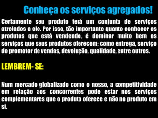 Conheça os serviços agregados!
Certamente seu produto terá um conjunto de serviços
atrelados a ele. Por isso, tão importante quanto conhecer os
produtos que está vendendo, é dominar muito bem os
serviços que seus produtos oferecem; como entrega, serviço
do promotor de vendas, devolução, qualidade, entre outros.
LEMBREM- SE:
Num mercado globalizado como o nosso, a competitividade
em relação aos concorrentes pode estar nos serviços
complementares que o produto oferece e não no produto em
si.
 