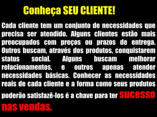 Conheça SEU CLIENTE!
Cada cliente tem um conjunto de necessidades que
precisa ser atendido. Alguns clientes estão mais
preocupados com preços ou prazos de entrega.
Outros buscam, através dos produtos, conquistarem
status social. Alguns buscam melhorar
relacionamentos, e outros apenas atender
necessidades básicas. Conhecer as necessidades
reais de cada cliente e a forma como seus produtos
poderão satisfazê-los é a chave para ter sucesso
nas vendas.
 