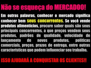 Não se esqueça do MERCADOO!
Em outras palavras, conhecer o mercado significa
conhecer bem seus concorrentes. Se você vende
produtos alimentícios, procure saber quais são seus
principais concorrentes, a que preços vendem seus
produtos, padrões de qualidade, velocidade de
lançamento de novos produtos, políticas
comerciais, preços, prazos de entrega, entre outras
características que podem influenciar seu trabalho.
ISSO AJUDARÁ A CONQUISTAR OS CLIENTES!!
 