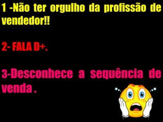 1 -Não ter orgulho da profissão de
vendedor!!
2- FALA D+.
3-Desconhece a sequência de
venda .
 