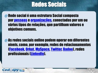 @Rede social é uma estrutura Social composta
por pessoas e organizações, conectadas por um ou
vários tipos de relações, que partilham valores e
objetivos comuns.
@As redes sociais online podem operar em diferentes
níveis, como, por exemplo, redes de relacionamentos
(Facebook, Orkut, MySpace, Twitter, Badoo), redes
profissionais (LinkedIn).